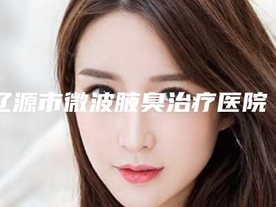 辽源市微波腋臭治疗医院排行前十_前三更新中-辽源市微波腋臭治疗整形医院