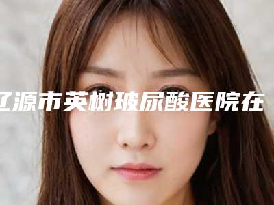 辽源市英树玻尿酸医院在榜名单前十专家出炉（辽源孙泽权诊所医疗美容诊所口碑全新流出）