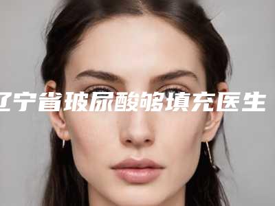辽宁省玻尿酸够填充医生排名榜前十哪个好呢-张生富医生性价比一览无遗