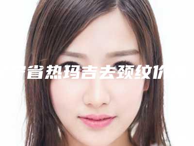 辽宁省热玛吉去颈纹价格表2025新编上线-辽宁省热玛吉去颈纹一般价格多少钱啊