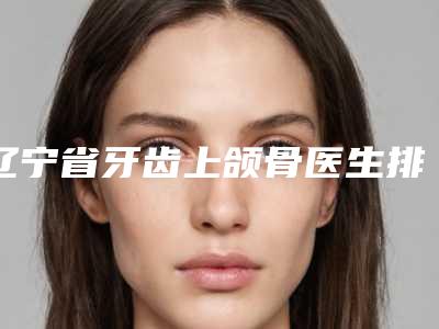 辽宁省牙齿上颌骨医生排名-辽宁省殷娜整形医生