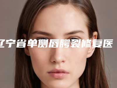 辽宁省单侧唇腭裂修复医院口碑排行前十强口碑一览-辽宁省单侧唇腭裂修复整形医院
