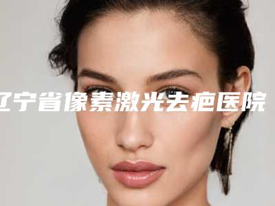辽宁省像素激光去疤医院前10强排名榜全新如下-辽宁省像素激光去疤整形医院