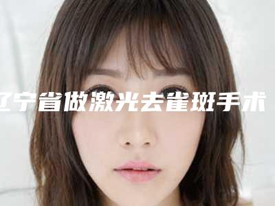 辽宁省做激光去雀斑手术医院哪家推荐:做激光去雀斑手术医院前30位整理发布