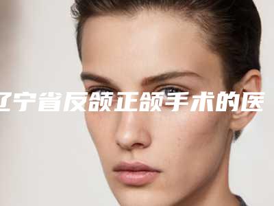 辽宁省反颌正颌手术的医院推荐:反颌正颌手术医院前30热门汇总