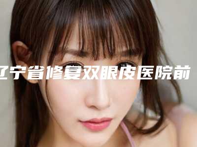 辽宁省修复双眼皮医院前十名排行榜一个不落(辽宁省修复双眼皮整形医院)