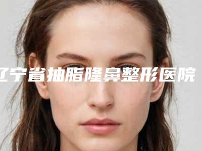 辽宁省抽脂隆鼻整形医院(大连翎人医疗美容诊所真实口碑反馈整理)