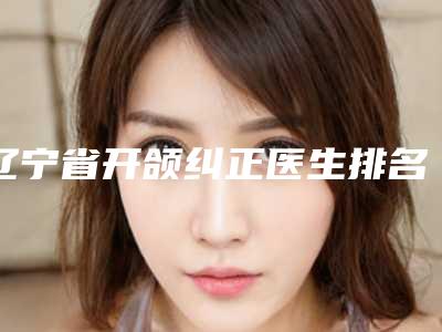 辽宁省开颌纠正医生排名榜top10哪个更权威-罗家旭医生实力牛