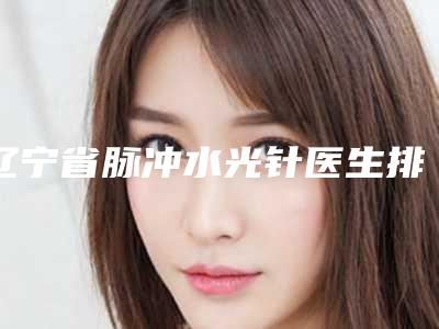 辽宁省脉冲水光针医生排行top10强强势揭秘-辽宁省张宏整形医生
