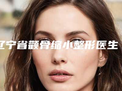 辽宁省颧骨缩小整形医生上榜清单十强自查-刘金杰医生实力推荐