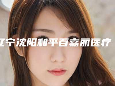 辽宁沈阳和平百嘉丽医疗美容医院与沈阳菲丝丽尔医疗美容诊所口碑评价对比
