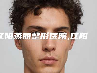 辽阳燕丽整形医院,辽阳嘉和医疗美容门诊部告诉你哪家好且实惠