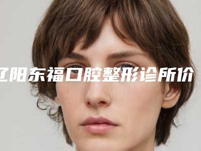 辽阳东福口腔整形诊所价格表(费用)全新解密一览-附易美铸瓷贴面案例