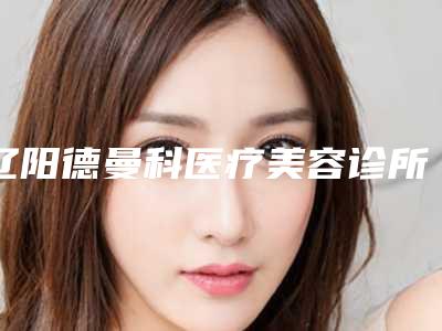 辽阳德曼科医疗美容诊所电话多少-价位表新鲜出炉