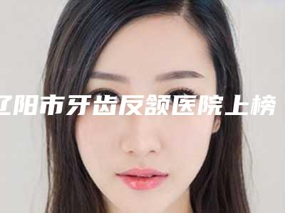 辽阳市牙齿反颔医院上榜清单前十名可靠名单发布(辽阳市牙齿反颔口腔医院有正规授权)