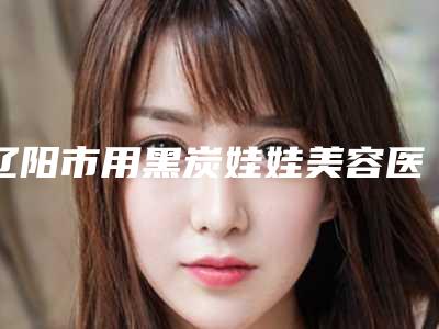 辽阳市用黑炭娃娃美容医院综合实力前十位排名全新get-排名靠前辽阳市整形医院