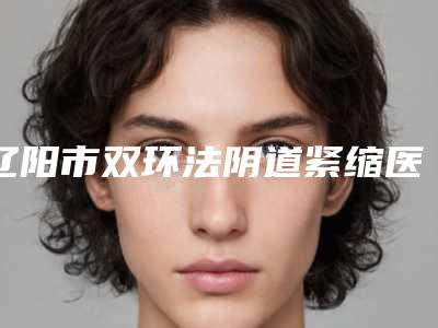 辽阳市双环法阴道紧缩医生排名前十名靠谱推荐-辽阳市孙海志整形医生