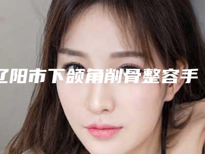 辽阳市下颌角削骨整容手术医生在榜清单前10位人气飙升-辽阳市下颌角削骨整容手术整形医生
