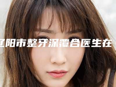辽阳市整牙深覆合医生在榜名单技术超棒-辽阳市整牙深覆合口腔医生