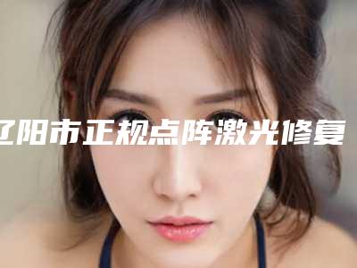 辽阳市正规点阵激光修复点痣凹坑机构哪家好还便宜-辽阳市中心医院烧伤整形软伤感染外科口碑好收费不坑