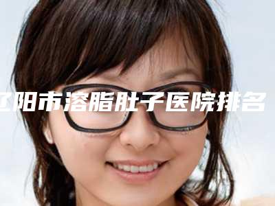 辽阳市溶脂肚子医院排名top10强都有哪几家(辽阳市溶脂肚子整形医院)