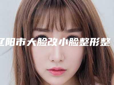 辽阳市大脸改小脸整形整形美容医院(辽阳朱洪医疗美容诊所收费标准现揭晓)