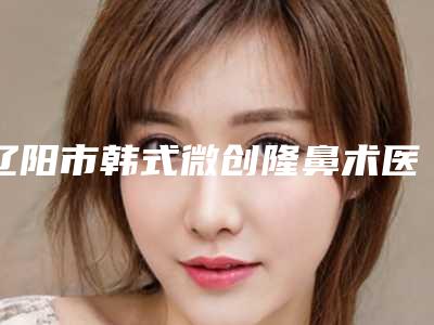 辽阳市韩式微创隆鼻术医院排行前十佳这几个不容错过-辽阳市韩式微创隆鼻术整形医院