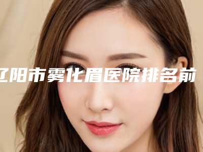 辽阳市雾化眉医院排名前十位大公开(辽阳市雾化眉整形医院)
