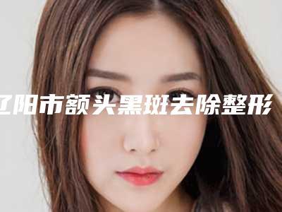 辽阳市额头黑斑去除整形医院(朱洪整形特色审美价格多方面对比)