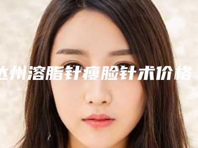 达州溶脂针瘦脸针术价格介绍(达州溶脂针瘦脸针费用有人知道吗)