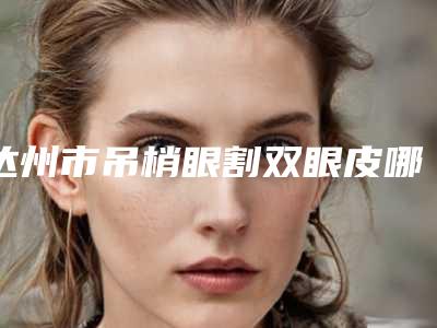 达州市吊梢眼割双眼皮哪家医院好-达州市现代医疗美容诊所不吹不黑看一看