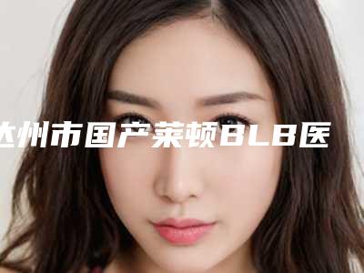 达州市国产莱顿BLB医生排名这十位你不得不看-达州市周焰口腔医生