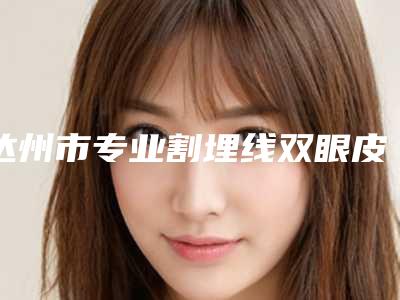 达州市专业割埋线双眼皮医院哪家历害-割埋线双眼皮价格一般需要多少钱