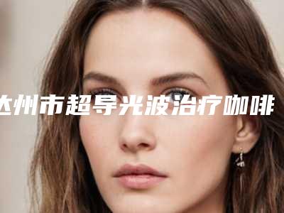 达州市超导光波治疗咖啡斑收费标准全好价-价格在6578元起