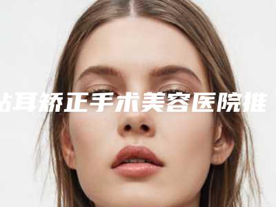 贴耳矫正手术美容医院推荐:贴耳矫正手术医院前30位正规认证