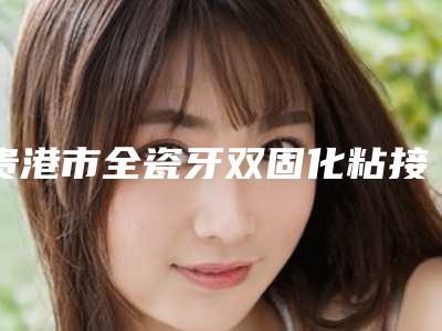 贵港市全瓷牙双固化粘接口腔医生排行十位口碑好的供你挑选-贵港市全瓷牙双固化粘接医生尤其有名