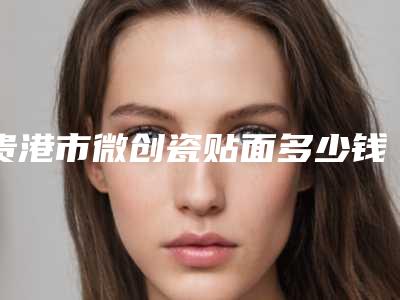 贵港市微创瓷贴面多少钱-贵港市微创瓷贴面医院排行榜综合实力前十佳已锁定