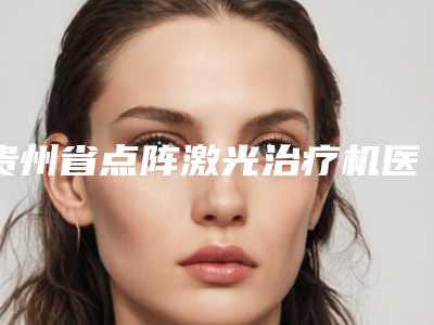 贵州省点阵激光治疗机医生排名榜不容错过的专位-贵州省点阵激光治疗机整形医生