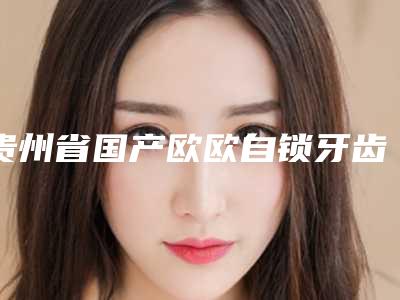 贵州省国产欧欧自锁牙齿矫正医院排名榜前十实力横评(贵州省国产欧欧自锁牙齿矫正口腔医院是出名靠谱的)