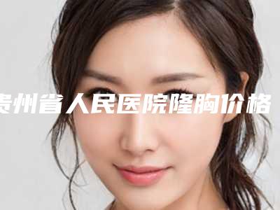 贵州省人民医院隆胸价格是多少?隆胸价格为9800元起