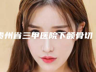 贵州省三甲医院下颌骨切出推荐:下颌骨切出医院top20名单选定
