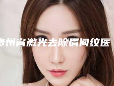 贵州省激光去除眉间纹医院在榜名单哪个有名气(遵义华妍美辰医疗美容门诊部每一家是良心腿甲)