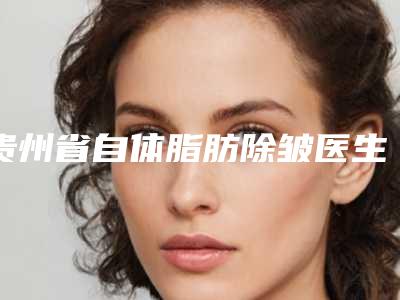 贵州省自体脂肪除皱医生在榜清单正规的有哪些-贵州省自体脂肪除皱医生