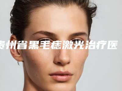 贵州省黑毛痣激光治疗医生排行top10实力医-贵州省黑毛痣激光治疗医生