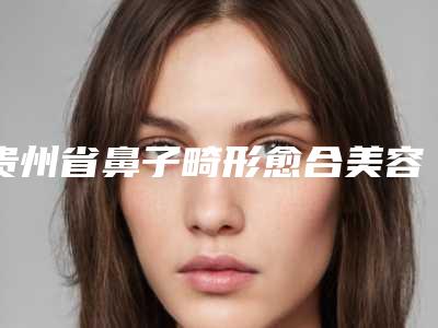 贵州省鼻子畸形愈合美容医院-遵义医学院第五附属珠海医院资质正规靠谱
