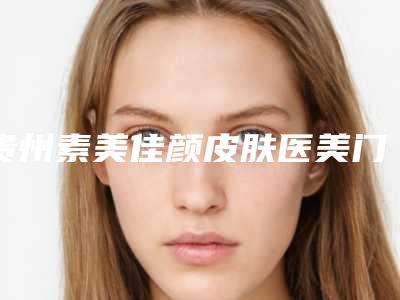 贵州素美佳颜皮肤医美门诊部价格明细及介绍一览-贵州素美佳颜皮肤医美门诊部耳朵天生畸形报价一般是多少