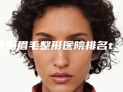 贵阳眉毛整形医院排名top5年价格表!贵阳观山湖美和谐医疗美容等你种草了吗