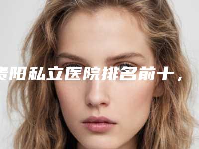 贵阳私立医院排名前十,贵阳利美康、贵阳俏致美都已在内
