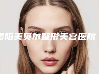 贵阳美贝尔整形美容医院2018年价格表全新版本~