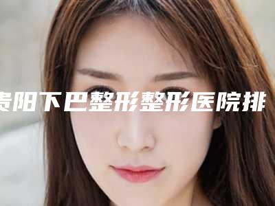 贵阳下巴整形整形医院排名2025贵阳长江医院医学美容中心名单汇聚正规权威机构